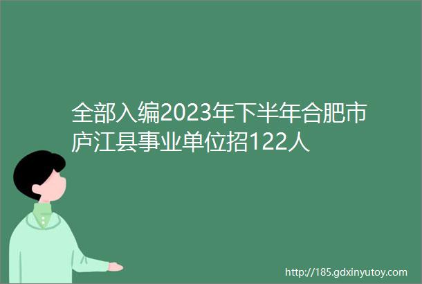 全部入编2023年下半年合肥市庐江县事业单位招122人