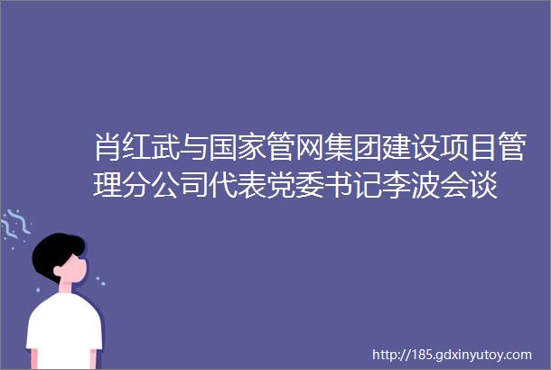 肖红武与国家管网集团建设项目管理分公司代表党委书记李波会谈